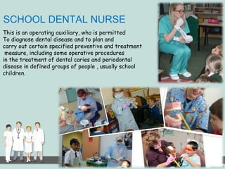 SCHOOL DENTAL NURSE 
This is an operating auxiliary, who is permitted 
To diagnose dental disease and to plan and 
carry out certain specified preventive and treatment 
measure, including some operative procedures 
in the treatment of dental caries and periodontal 
disease in defined groups of people , usually school 
children. 
 