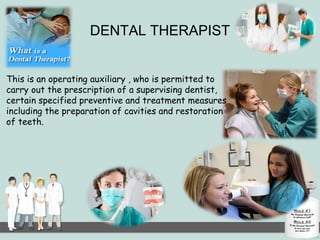DENTAL THERAPIST 
This is an operating auxiliary , who is permitted to 
carry out the prescription of a supervising dentist, 
certain specified preventive and treatment measures 
including the preparation of cavities and restoration 
of teeth. 
 