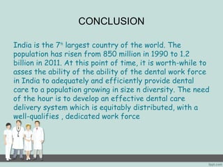 CONCLUSION 
India is the 7th largest country of the world. The 
population has risen from 850 million in 1990 to 1.2 
billion in 2011. At this point of time, it is worth-while to 
asses the ability of the ability of the dental work force 
in India to adequately and efficiently provide dental 
care to a population growing in size n diversity. The need 
of the hour is to develop an effective dental care 
delivery system which is equitably distributed, with a 
well-qualifies , dedicated work force 
 