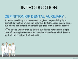 INTRODUCTION 
DEFINITION OF DENTAL AUXILIARY : 
A dental auxiliary is a person who is given responsibility by a 
dentist so that he or she can help the dentist render dental care , 
but who is not himself or herself qualified with a dental degree. 
•The duties undertaken by dental auxiliaries range from simple 
task of sorting instruments to complex procedures which form a 
part of the treatment of patients. 
 