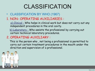 CLASSIFICATION 
• CLASSIFICATION BY WHO (1967) 
1. NON- OPERATING AUXILIARIES : 
a) Clinical : Who helps in clinical work but does not carry out any 
independent procedures in the oral cavity. 
b) Laboratory : Who assists the professional by carrying out 
certain technical laboratory procedures. 
2. OPERATING AUXILIARY : 
This is the person who , not being a professional is permitted to 
carry out certain treatment procedures in the mouth under the 
direction and supervision of a professional. 
 