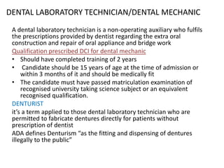 DENTAL LABORATORY TECHNICIAN/DENTAL MECHANIC
A dental laboratory technician is a non-operating auxiliary who fulfils
the prescriptions provided by dentist regarding the extra oral
construction and repair of oral appliance and bridge work
Qualification prescribed DCI for dental mechanic
• Should have completed training of 2 years
• Candidate should be 15 years of age at the time of admission or
within 3 months of it and should be medically fit
• The candidate must have passed matriculation examination of
recognised university taking science subject or an equivalent
recognised qualification.
DENTURIST
it’s a term applied to those dental laboratory technician who are
permitted to fabricate dentures directly for patients without
prescription of dentist
ADA defines Denturism “as the fitting and dispensing of dentures
illegally to the public”

 