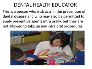 DENTAL HEALTH EDUCATOR
This is a person who instructs in the prevention of
dental disease and who may also be permitted to
apply preventive agents intra orally, but they are
not allowed to take up any intra oral procedures.

 