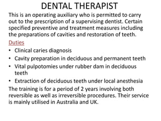 DENTAL THERAPIST
This is an operating auxiliary who is permitted to carry
out to the prescription of a supervising dentist. Certain
specified preventive and treatment measures including
the preparations of cavities and restoration of teeth.
Duties
• Clinical caries diagnosis
• Cavity preparation in deciduous and permanent teeth
• Vital pulpotomies under rubber dam in deciduous
teeth
• Extraction of deciduous teeth under local anesthesia
The training is for a period of 2 years involving both
reversible as well as irreversible procedures. Their service
is mainly utilised in Australia and UK.

 