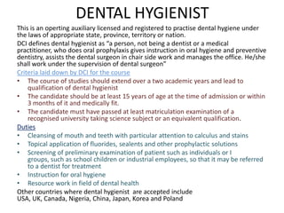 DENTAL HYGIENIST
This is an operting auxiliary licensed and registered to practise dental hygiene under
the laws of appropriate state, province, territory or nation.
DCI defines dental hygienist as “a person, not being a dentist or a medical
practitioner, who does oral prophylaxis gives instruction in oral hygiene and preventive
dentistry, assists the dental surgeon in chair side work and manages the office. He/she
shall work under the supervision of dental surgeon”
Criteria laid down by DCI for the course
• The course of studies should extend over a two academic years and lead to
qualification of dental hygienist
• The candidate should be at least 15 years of age at the time of admission or within
3 months of it and medically fit.
• The candidate must have passed at least matriculation examination of a
recognised university taking science subject or an equivalent qualification.
Duties
• Cleansing of mouth and teeth with particular attention to calculus and stains
• Topical application of fluorides, sealents and other prophylactic solutions
• Screening of preliminary examination of patient such as individuals or I
groups, such as school children or industrial employees, so that it may be referred
to a dentist for treatment
• Instruction for oral hygiene
• Resource work in field of dental health
Other countries where dental hygienist are accepted include
USA, UK, Canada, Nigeria, China, Japan, Korea and Poland

 