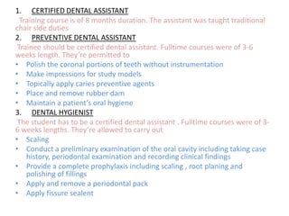 1. CERTIFIED DENTAL ASSISTANT
Training course is of 8 months duration. The assistant was taught traditional
chair side duties
2. PREVENTIVE DENTAL ASSISTANT
Trainee should be certified dental assistant. Fulltime courses were of 3-6
weeks length. They’re permitted to
• Polish the coronal portions of teeth without instrumentation
• Make impressions for study models
• Topically apply caries preventive agents
• Place and remove rubber dam
• Maintain a patient’s oral hygiene
3. DENTAL HYGIENIST
The student has to be a certified dental assistant . Fulltime courses were of 36 weeks lengths. They’re allowed to carry out
• Scaling
• Conduct a preliminary examination of the oral cavity including taking case
history, periodontal examination and recording clinical findings
• Provide a complete prophylaxis including scaling , root planing and
polishing of fillings
• Apply and remove a periodontal pack
• Apply fissure sealent

 
