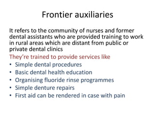 Frontier auxiliaries
It refers to the community of nurses and former
dental assistants who are provided training to work
in rural areas which are distant from public or
private dental clinics
They’re trained to provide services like
• Simple dental procedures
• Basic dental health education
• Organising fluoride rinse programmes
• Simple denture repairs
• First aid can be rendered in case with pain

 