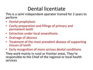 Dental licentiate
This is a semi independent operator trained for 2 years to
perform
• Dental prophylaxis
• Cavity preparation and fillings of primary and
permanent teeth
• Extraction under local anaesthesia
• Drainage of abscess
• Treatment of the most prevalent disease of supporting
tissues of teeth
• Early recognition of more serious dental conditions
They work mainly in rural or frontier areas. They’re
responsible to the Chief of the regional or local health
services

 