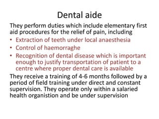 Dental aide
They perform duties which include elementary first
aid procedures for the relief of pain, including
• Extraction of teeth under local anaesthesia
• Control of haemorraghe
• Recognition of dental disease which is important
enough to justify transportation of patient to a
centre where proper dental care is available
They receive a training of 4-6 months followed by a
period of field training under direct and constant
supervision. They operate only within a salaried
health organistion and be under supervision

 