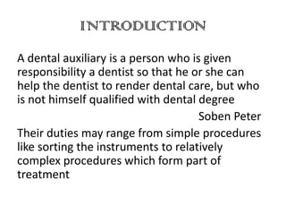 INTRODUCTION
A dental auxiliary is a person who is given
responsibility a dentist so that he or she can
help the dentist to render dental care, but who
is not himself qualified with dental degree
Soben Peter
Their duties may range from simple procedures
like sorting the instruments to relatively
complex procedures which form part of
treatment

 