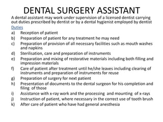 DENTAL SURGERY ASSISTANT

A dental assistant may work under supervision of a licensed dentist carrying
out duties prescribed by dentist or by a dental hygienist employed by dentist
Duties
a) Reception of patient
b) Preparation of patient for any treatment he may need
c) Preparation of provision of all necessary facilities such as mouth washes
and napkins
d) Sterilisation, care and preparation of instruments
e) Preparation and mixing of restorative materials including both filling and
impression materials
f) Care of patient after treatment until he/she leaves including clearing of
instruments and preparation of instruments for reuse
g) Preparation of surgery for next patient
h) Presentation of documents to the dental surgeon for his completion and
filing of those
i) Assistance with x-ray work and the processing and mounting of x-rays
j) Instruction of patient, where necessary in the correct use of tooth brush
k) After care of patient who have had general anesthesia

 