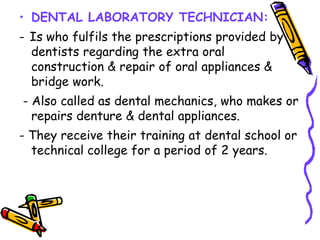 • DENTAL LABORATORY TECHNICIAN:
- Is who fulfils the prescriptions provided by
dentists regarding the extra oral
construction & repair of oral appliances &
bridge work.
- Also called as dental mechanics, who makes or
repairs denture & dental appliances.
- They receive their training at dental school or
technical college for a period of 2 years.
 