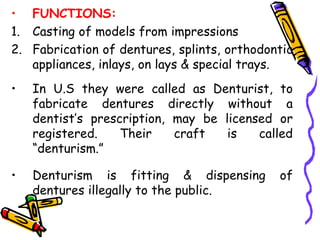 • FUNCTIONS:
1. Casting of models from impressions
2. Fabrication of dentures, splints, orthodontic
appliances, inlays, on lays & special trays.
• In U.S they were called as Denturist, to
fabricate dentures directly without a
dentist’s prescription, may be licensed or
registered. Their craft is called
“denturism.”
• Denturism is fitting & dispensing of
dentures illegally to the public.
 