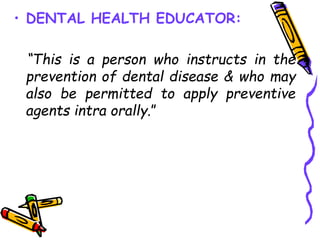 • DENTAL HEALTH EDUCATOR:
“This is a person who instructs in the
prevention of dental disease & who may
also be permitted to apply preventive
agents intra orally.”
 
