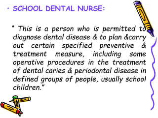 • SCHOOL DENTAL NURSE:
“ This is a person who is permitted to
diagnose dental disease & to plan &carry
out certain specified preventive &
treatment measure, including some
operative procedures in the treatment
of dental caries & periodontal disease in
defined groups of people, usually school
children.”
 
