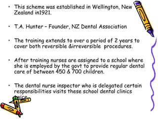 • This scheme was established in Wellington, New
Zealand in1921.
• T.A. Hunter – Founder, NZ Dental Association
• The training extends to over a period of 2 years to
cover both reversible &irreversible procedures.
• After training nurses are assigned to a school where
she is employed by the govt to provide regular dental
care of between 450 & 700 children.
• The dental nurse inspector who is delegated certain
responsibilities visits these school dental clinics
twice.
 