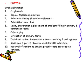 • DUTIES:
Oral examination
1. Prophylaxis
2. Topical fluoride application
3. Advice on dietary fluoride supplements
4. Administration of L.A.
5. Cavity preparation & placement of amalgam filling in primary &
permanent teeth.
6. Pulp capping
7. Extraction of primary teeth
8. Individual patient instruction in tooth brushing & oral hygiene.
9. Classroom & parent –teacher dental health education.
10. Referral of patient to private practitioners for complex
services.
 
