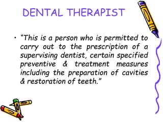 DENTAL THERAPIST
• “This is a person who is permitted to
carry out to the prescription of a
supervising dentist, certain specified
preventive & treatment measures
including the preparation of cavities
& restoration of teeth.”
 