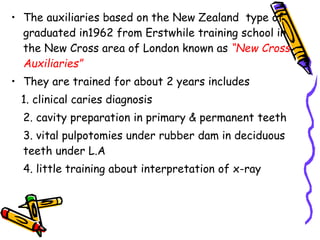 • The auxiliaries based on the New Zealand type of
graduated in1962 from Erstwhile training school in
the New Cross area of London known as “New Cross
Auxiliaries”
• They are trained for about 2 years includes
1. clinical caries diagnosis
2. cavity preparation in primary & permanent teeth
3. vital pulpotomies under rubber dam in deciduous
teeth under L.A
4. little training about interpretation of x-ray
 