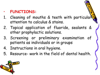 • FUNCTIONS:
1. Cleaning of mouths & teeth with particular
attention to calculus & stains.
2. Topical application of fluoride, sealants &
other prophylactic solutions.
3. Screening or preliminary examination of
patients as individuals or in groups
4. Instructions in oral hygiene.
5. Resource- work in the field of dental health.
 