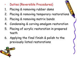 • Duties (Reversible Procedures)
1. Placing & removing rubber dams
2. Placing & removing temporary restorations
3. Placing & removing matrix bands
4. Condensing & carving amalgam restoration
5. Placing of acrylic restoration in prepared
teeth
6. Applying the final finish & polish to the
previously listed restorations
 
