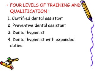 • FOUR LEVELS OF TRAINING AND
QUALIFICATION :
1. Certified dental assistant
2. Preventive dental assistant
3. Dental hygienist
4. Dental hygienist with expanded
duties.
 