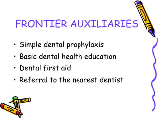 FRONTIER AUXILIARIES
• Simple dental prophylaxis
• Basic dental health education
• Dental first aid
• Referral to the nearest dentist
 
