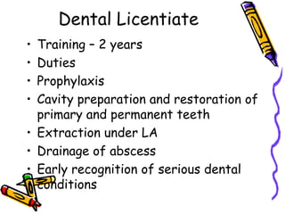 Dental Licentiate
• Training – 2 years
• Duties
• Prophylaxis
• Cavity preparation and restoration of
primary and permanent teeth
• Extraction under LA
• Drainage of abscess
• Early recognition of serious dental
conditions
 