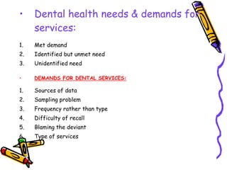 • Dental health needs & demands for
services:
1. Met demand
2. Identified but unmet need
3. Unidentified need
• DEMANDS FOR DENTAL SERVICES:
1. Sources of data
2. Sampling problem
3. Frequency rather than type
4. Difficulty of recall
5. Blaming the deviant
6. Type of services
 
