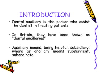 INTRODUCTION
• Dental auxiliary is the person who assist
the dentist in treating patients.
• In Britain, they have been known as
“dental ancillaries”
• Auxiliary means, being helpful, subsidiary;
where as ancillary means subservient,
subordinate.
 