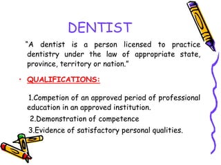 DENTIST
“A dentist is a person licensed to practice
dentistry under the law of appropriate state,
province, territory or nation.”
• QUALIFICATIONS:
1.Competion of an approved period of professional
education in an approved institution.
2.Demonstration of competence
3.Evidence of satisfactory personal qualities.
 