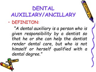 DENTAL
AUXILIARY/ANCILLARY
• DEFINITON:
“A dental auxiliary is a person who is
given responsibility by a dentist so
that he or she can help the dentist
render dental care, but who is not
himself or herself qualified with a
dental degree.”
 