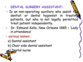 • DENTAL SURGERY ASSISTANT:
- Is an non-operating auxiliary who assist the
dentist or dental hygienist in treating
patients, but who is not legally permitted
treat patient independently.
- Dr. Edmund Kells, New Orleans 1885 – ‘Lady
in attendance’
- various names:
a) Dental assistant
b) Chair side dental assistant
c) Dental nurse
 