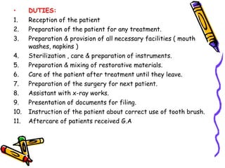 • DUTIES:
1. Reception of the patient
2. Preparation of the patient for any treatment.
3. Preparation & provision of all necessary facilities ( mouth
washes, napkins )
4. Sterilization , care & preparation of instruments.
5. Preparation & mixing of restorative materials.
6. Care of the patient after treatment until they leave.
7. Preparation of the surgery for next patient.
8. Assistant with x-ray works.
9. Presentation of documents for filing.
10. Instruction of the patient about correct use of tooth brush.
11. Aftercare of patients received G.A
 