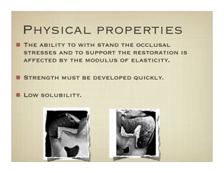 The ability to with stand the occlusal
stresses and to support the restoration is
affected by the modulus of elasticity.
Strength must be developed quickly.
Low solubility.
Physical properties
 