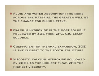 Fluid and water absorption: the more
porous the material the greater will be
the chance for ﬂuid uptake.
Calcium hydroxide is the most soluble
followed by ZOE then ZPC. GIC least
soluble.
Coefﬁcient of thermal expansion, ZOE
is the closest to the tooth structure.
viscosity: calcium hydroxide followed
by ZOE had the highest ﬂow. ZPC the
highest viscosity.
 
