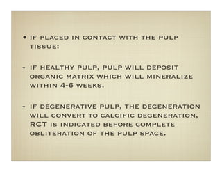 • if placed in contact with the pulp
tissue:
- if healthy pulp, pulp will deposit
organic matrix which will mineralize
within 4-6 weeks.
- if degenerative pulp, the degeneration
will convert to calciﬁc degeneration,
RCT is indicated before complete
obliteration of the pulp space.
 