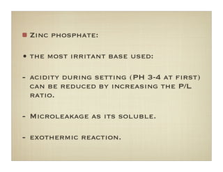Zinc phosphate:
• the most irritant base used:
- acidity during setting (PH 3-4 at ﬁrst)
can be reduced by increasing the P/L
ratio.
- Microleakage as its soluble.
- exothermic reaction.
 