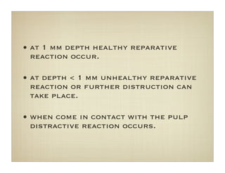 • at 1 mm depth healthy reparative
reaction occur.
• at depth < 1 mm unhealthy reparative
reaction or further distruction can
take place.
• when come in contact with the pulp
distractive reaction occurs.
 