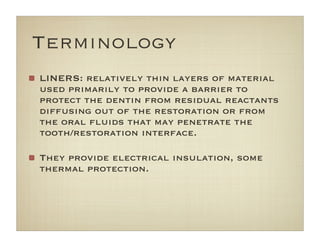 LINERS: relatively thin layers of material
used primarily to provide a barrier to
protect the dentin from residual reactants
diffusing out of the restoration or from
the oral ﬂuids that may penetrate the
tooth/restoration interface.
They provide electrical insulation, some
thermal protection.
Terminology
 