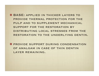 BASE: applied in thicker layers to
provide thermal protection for the
pulp and to supplement mechanical
support for the restoration by
distributing local stresses from the
restoration to the underlying dentin.
provide support during condensation
of amalgam in case of thin dentin
layer remaining.
 