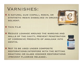 Varnishes:
A natural gum (copal), rosin, or
synthetic resin dissolved in organic
solvent.
thin ﬁlm
Reduce leakage around the margins and
walls of the cavity, prevent penetration
of corrosive products of amalgam into
dentin.
Not to be used under composite
restorations(interfere with the setting
reaction) or glass ionomer restorations
(prevent ﬂuoride release).
 