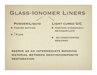 Glass-Ionomer Liners
Faster setting
Flow
Contain hydroxidyl
methacrylate
no conditioning
required
Powder/Liquid Light cured GIC
serve as an intermediate bonding
material between dentin/composite
restoration
 