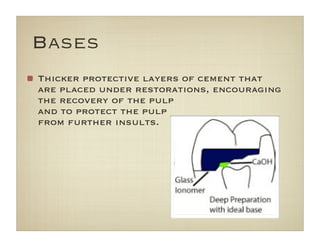 Bases
Thicker protective layers of cement that
are placed under restorations, encouraging
the recovery of the pulp
and to protect the pulp
from further insults.
 
