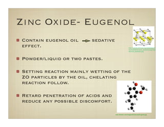 www.3dchem.com/imagesofmolecules/Eugenol.jpg
Zinc Oxide- Eugenol
Contain eugenol oil sedative
effect.
Powder/liquid or two pastes.
Setting reaction mainly wetting of the
ZO particles by the oil, chelating
reaction follow.
Retard penetration of acids and
reduce any possible discomfort.
!"#$%%&#'()*+,-.-/0*-)+(12%,-.-#0*-)%3(//(45%
6!&/7%8%80%9&16:-60;#('<!0*1)+#42%=>?#@A
9&16:-60;#('<!0*1)+#42B
 