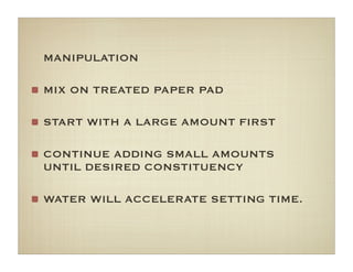 MANIPULATION
MIX ON TREATED PAPER PAD
START WITH A LARGE AMOUNT FIRST
CONTINUE ADDING SMALL AMOUNTS
UNTIL DESIRED CONSTITUENCY
WATER WILL ACCELERATE SETTING TIME.
 