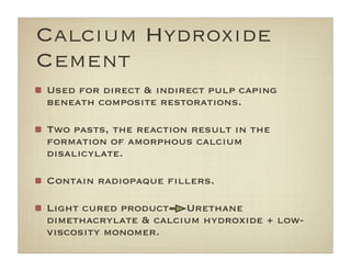 Calcium Hydroxide
Cement
Used for direct & indirect pulp caping
beneath composite restorations.
Two pasts, the reaction result in the
formation of amorphous calcium
disalicylate.
Contain radiopaque ﬁllers.
Light cured product Urethane
dimethacrylate & calcium hydroxide + low-
viscosity monomer.
 