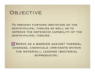 Objective
To prevent further irritation of the
dento-pulpal tissues as well as to
improve the defensive capability of the
dento-pulpal tissues.
Serve as a barrier against thermal
changes, chemicals (irritants within
the material), leakage (bacterial
byproducts).
 