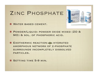 Zinc Phosphate
Water based cement.
Powder/Liquid: powder oxide mixed (ZO &
MO) & sol. of phosphoric acid.
Exothermic reaction hydrated
amorphous network of z-phosphate
surrounds incompletely dissolved
particles.
Setting time 5-9 min.
 