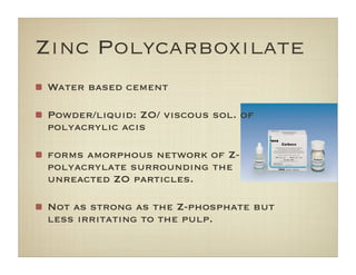 Zinc Polycarboxilate
Water based cement
Powder/liquid: ZO/ viscous sol. of
polyacrylic acis
forms amorphous network of Z-
polyacrylate surrounding the
unreacted ZO particles.
Not as strong as the Z-phosphate but
less irritating to the pulp.
 